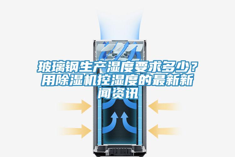 玻璃鋼生產濕度要求多少？用除濕機控濕度的最新新聞資訊