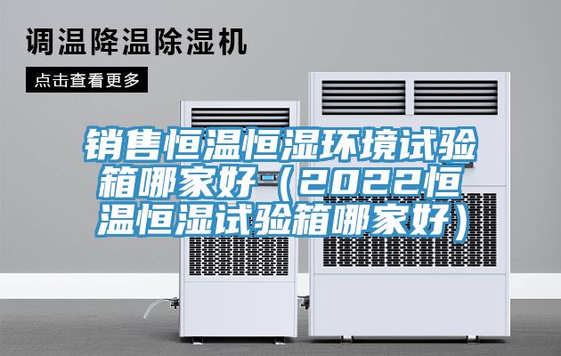 銷售恒溫恒濕環境試驗箱哪家好（2022恒溫恒濕試驗箱哪家好）